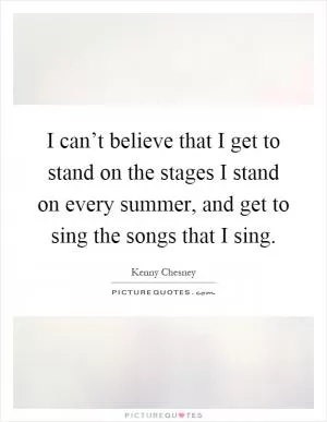 I can’t believe that I get to stand on the stages I stand on every summer, and get to sing the songs that I sing Picture Quote #1