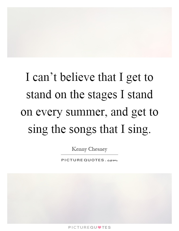 I can't believe that I get to stand on the stages I stand on every summer, and get to sing the songs that I sing Picture Quote #1