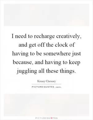 I need to recharge creatively, and get off the clock of having to be somewhere just because, and having to keep juggling all these things Picture Quote #1