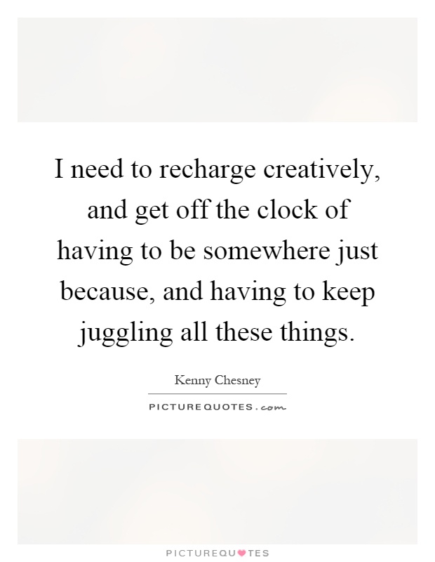 I need to recharge creatively, and get off the clock of having to be somewhere just because, and having to keep juggling all these things Picture Quote #1