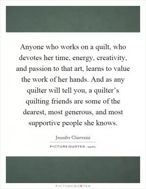 Anyone who works on a quilt, who devotes her time, energy, creativity, and passion to that art, learns to value the work of her hands. And as any quilter will tell you, a quilter’s quilting friends are some of the dearest, most generous, and most supportive people she knows Picture Quote #1