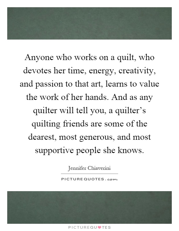 Anyone who works on a quilt, who devotes her time, energy, creativity, and passion to that art, learns to value the work of her hands. And as any quilter will tell you, a quilter's quilting friends are some of the dearest, most generous, and most supportive people she knows Picture Quote #1
