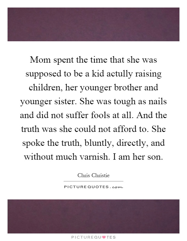 Mom spent the time that she was supposed to be a kid actully raising children, her younger brother and younger sister. She was tough as nails and did not suffer fools at all. And the truth was she could not afford to. She spoke the truth, bluntly, directly, and without much varnish. I am her son Picture Quote #1
