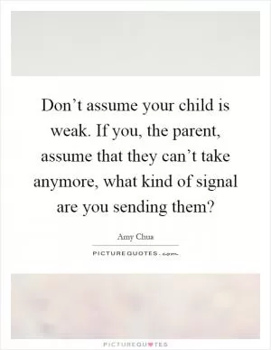 Don’t assume your child is weak. If you, the parent, assume that they can’t take anymore, what kind of signal are you sending them? Picture Quote #1