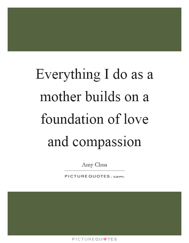 Everything I do as a mother builds on a foundation of love and compassion Picture Quote #1