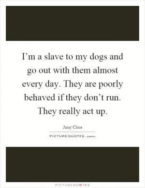 I’m a slave to my dogs and go out with them almost every day. They are poorly behaved if they don’t run. They really act up Picture Quote #1
