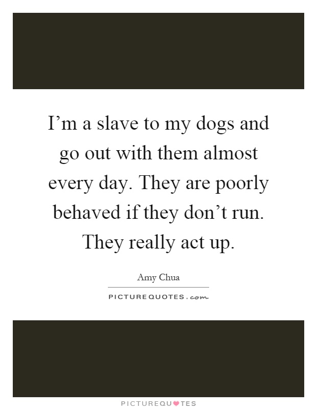 I'm a slave to my dogs and go out with them almost every day. They are poorly behaved if they don't run. They really act up Picture Quote #1