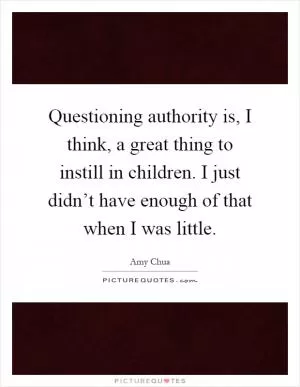 Questioning authority is, I think, a great thing to instill in children. I just didn’t have enough of that when I was little Picture Quote #1