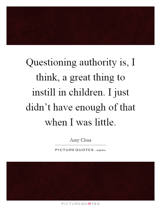 Questioning authority is, I think, a great thing to instill in children. I just didn't have enough of that when I was little Picture Quote #1