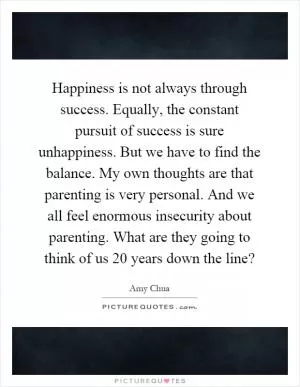 Happiness is not always through success. Equally, the constant pursuit of success is sure unhappiness. But we have to find the balance. My own thoughts are that parenting is very personal. And we all feel enormous insecurity about parenting. What are they going to think of us 20 years down the line? Picture Quote #1