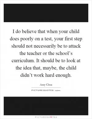 I do believe that when your child does poorly on a test, your first step should not necessarily be to attack the teacher or the school’s curriculum. It should be to look at the idea that, maybe, the child didn’t work hard enough Picture Quote #1