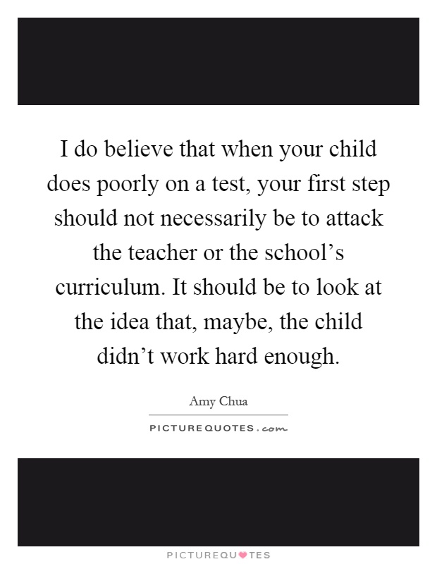 I do believe that when your child does poorly on a test, your first step should not necessarily be to attack the teacher or the school's curriculum. It should be to look at the idea that, maybe, the child didn't work hard enough Picture Quote #1