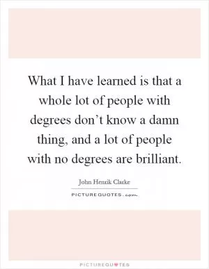 What I have learned is that a whole lot of people with degrees don’t know a damn thing, and a lot of people with no degrees are brilliant Picture Quote #1