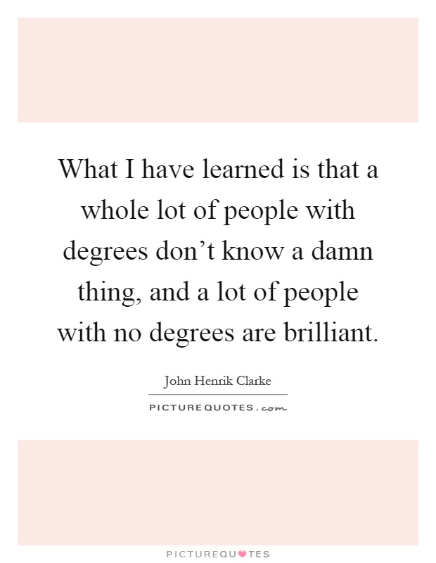 What I have learned is that a whole lot of people with degrees don't know a damn thing, and a lot of people with no degrees are brilliant Picture Quote #1