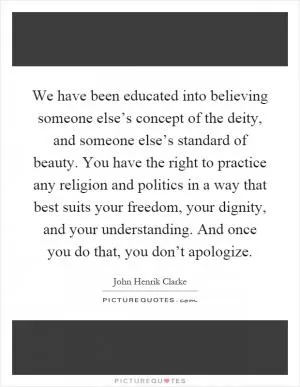 We have been educated into believing someone else’s concept of the deity, and someone else’s standard of beauty. You have the right to practice any religion and politics in a way that best suits your freedom, your dignity, and your understanding. And once you do that, you don’t apologize Picture Quote #1