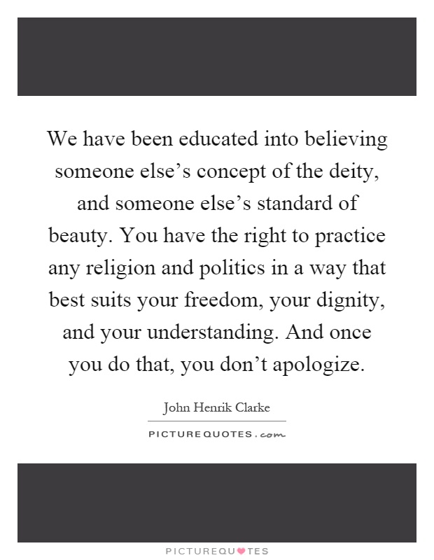We have been educated into believing someone else's concept of the deity, and someone else's standard of beauty. You have the right to practice any religion and politics in a way that best suits your freedom, your dignity, and your understanding. And once you do that, you don't apologize Picture Quote #1