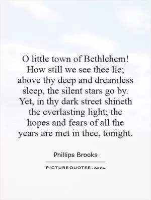 O little town of Bethlehem! How still we see thee lie; above thy deep and dreamless sleep, the silent stars go by. Yet, in thy dark street shineth the everlasting light; the hopes and fears of all the years are met in thee, tonight Picture Quote #1