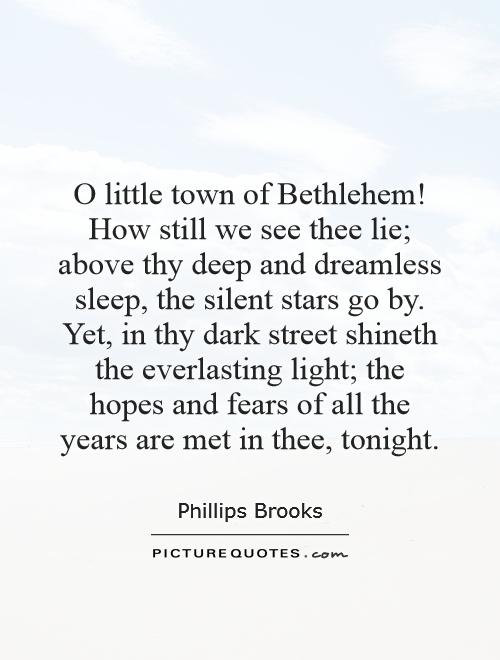 O little town of Bethlehem! How still we see thee lie; above thy deep and dreamless sleep, the silent stars go by. Yet, in thy dark street shineth the everlasting light; the hopes and fears of all the years are met in thee, tonight Picture Quote #1