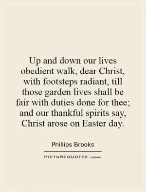 Up and down our lives obedient walk, dear Christ, with footsteps radiant, till those garden lives shall be fair with duties done for thee; and our thankful spirits say, Christ arose on Easter day Picture Quote #1