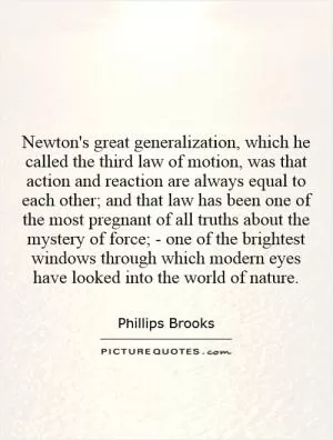 Newton's great generalization, which he called the third law of motion, was that action and reaction are always equal to each other; and that law has been one of the most pregnant of all truths about the mystery of force; - one of the brightest windows through which modern eyes have looked into the world of nature Picture Quote #1