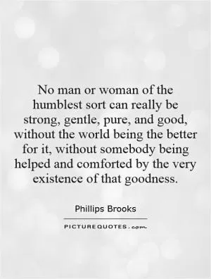 No man or woman of the humblest sort can really be strong, gentle, pure, and good, without the world being the better for it, without somebody being helped and comforted by the very existence of that goodness Picture Quote #1