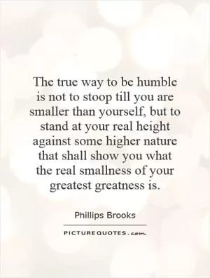 The true way to be humble is not to stoop till you are smaller than yourself, but to stand at your real height against some higher nature that shall show you what the real smallness of your greatest greatness is Picture Quote #1
