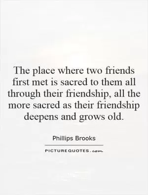 The place where two friends first met is sacred to them all through their friendship, all the more sacred as their friendship deepens and grows old Picture Quote #1