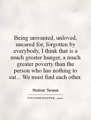 Being unwanted, unloved, uncared for, forgotten by everybody, I think that is a much greater hunger, a much greater poverty than the person who has nothing to eat... We must find each other Picture Quote #1
