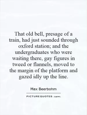 That old bell, presage of a train, had just sounded through oxford station; and the undergraduates who were waiting there, gay figures in tweed or flannels, moved to the margin of the platform and gazed idly up the line Picture Quote #1