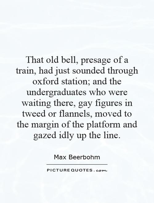 That old bell, presage of a train, had just sounded through oxford station; and the undergraduates who were waiting there, gay figures in tweed or flannels, moved to the margin of the platform and gazed idly up the line Picture Quote #1