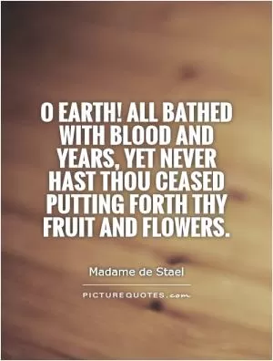 O Earth! All bathed with blood and years, yet never hast thou ceased putting forth thy fruit and flowers Picture Quote #1