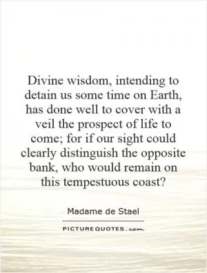 Divine wisdom, intending to detain us some time on Earth, has done well to cover with a veil the prospect of life to come; for if our sight could clearly distinguish the opposite bank, who would remain on this tempestuous coast? Picture Quote #1