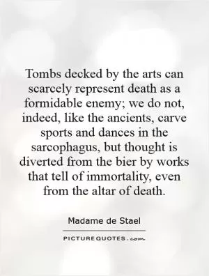 Tombs decked by the arts can scarcely represent death as a formidable enemy; we do not, indeed, like the ancients, carve sports and dances in the sarcophagus, but thought is diverted from the bier by works that tell of immortality, even from the altar of death Picture Quote #1