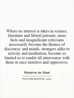 Where no interest is takes in science, literature and liberal pursuits, mere facts and insignificant criticisms necessarily become the themes of discourse; and minds, strangers alike to activity and meditation, become so limited as to render all intercourse with them at once tasteless and oppressive Picture Quote #1
