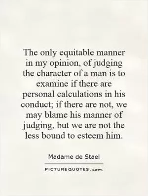 The only equitable manner in my opinion, of judging the character of a man is to examine if there are personal calculations in his conduct; if there are not, we may blame his manner of judging, but we are not the less bound to esteem him Picture Quote #1