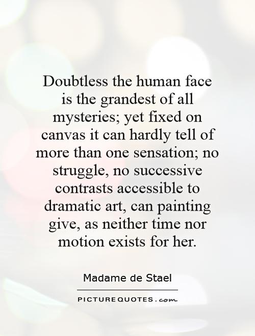 Doubtless the human face is the grandest of all mysteries; yet fixed on canvas it can hardly tell of more than one sensation; no struggle, no successive contrasts accessible to dramatic art, can painting give, as neither time nor motion exists for her Picture Quote #1