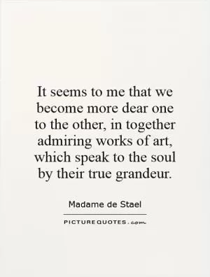 It seems to me that we become more dear one to the other, in together admiring works of art, which speak to the soul by their true grandeur Picture Quote #1