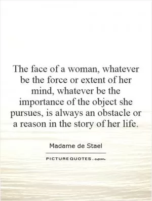 The face of a woman, whatever be the force or extent of her mind, whatever be the importance of the object she pursues, is always an obstacle or a reason in the story of her life Picture Quote #1
