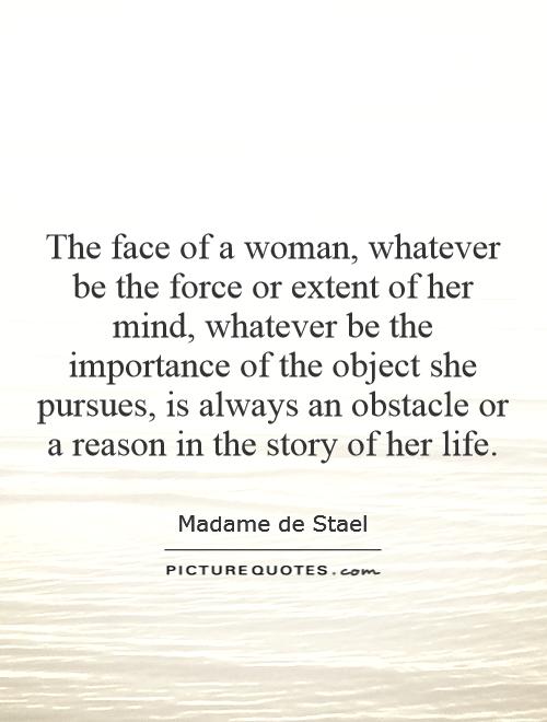 The face of a woman, whatever be the force or extent of her mind, whatever be the importance of the object she pursues, is always an obstacle or a reason in the story of her life Picture Quote #1