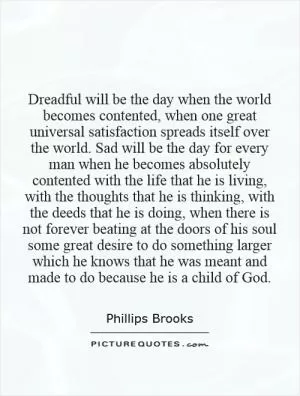 Dreadful will be the day when the world becomes contented, when one great universal satisfaction spreads itself over the world. Sad will be the day for every man when he becomes absolutely contented with the life that he is living, with the thoughts that he is thinking, with the deeds that he is doing, when there is not forever beating at the doors of his soul some great desire to do something larger which he knows that he was meant and made to do because he is a child of God Picture Quote #1