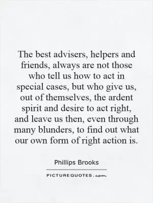 The best advisers, helpers and friends, always are not those who tell us how to act in special cases, but who give us, out of themselves, the ardent spirit and desire to act right, and leave us then, even through many blunders, to find out what our own form of right action is Picture Quote #1