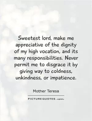 Sweetest lord, make me appreciative of the dignity of my high vocation, and its many responsibilities. Never permit me to disgrace it by giving way to coldness, unkindness, or impatience Picture Quote #1