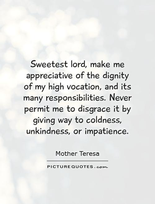 Sweetest lord, make me appreciative of the dignity of my high vocation, and its many responsibilities. Never permit me to disgrace it by giving way to coldness, unkindness, or impatience Picture Quote #1