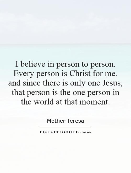 I believe in person to person. Every person is Christ for me, and since there is only one Jesus, that person is the one person in the world at that moment Picture Quote #1