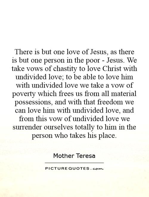 There is but one love of Jesus, as there is but one person in the poor - Jesus. We take vows of chastity to love Christ with undivided love; to be able to love him with undivided love we take a vow of poverty which frees us from all material possessions, and with that freedom we can love him with undivided love, and from this vow of undivided love we surrender ourselves totally to him in the person who takes his place Picture Quote #1