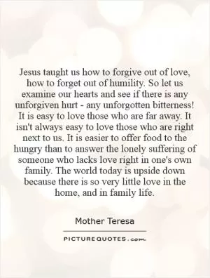 Jesus taught us how to forgive out of love, how to forget out of humility. So let us examine our hearts and see if there is any unforgiven hurt - any unforgotten bitterness! It is easy to love those who are far away. It isn't always easy to love those who are right next to us. It is easier to offer food to the hungry than to answer the lonely suffering of someone who lacks love right in one's own family. The world today is upside down because there is so very little love in the home, and in family life Picture Quote #1