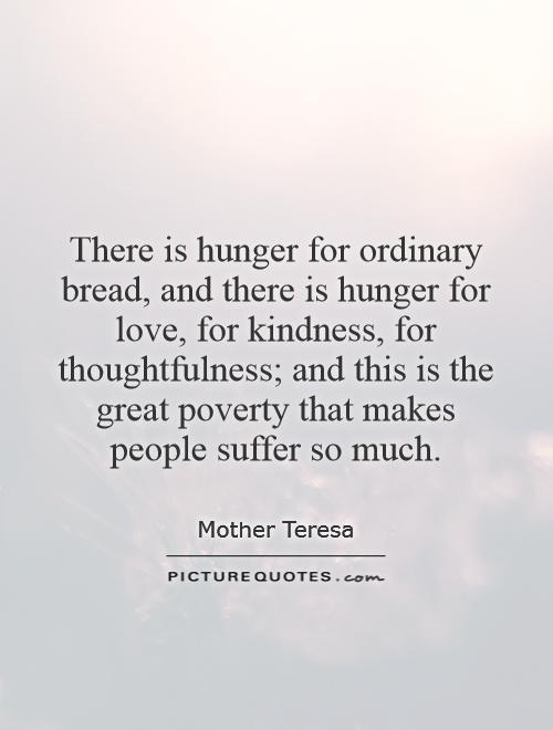 There is hunger for ordinary bread, and there is hunger for love, for kindness, for thoughtfulness; and this is the great poverty that makes people suffer so much Picture Quote #1