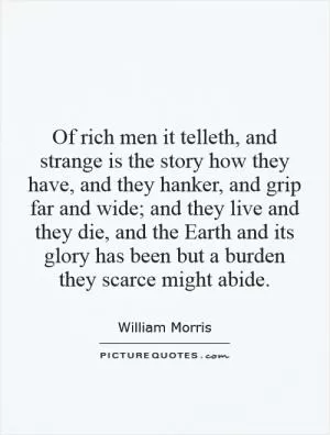 Of rich men it telleth, and strange is the story how they have, and they hanker, and grip far and wide; and they live and they die, and the Earth and its glory has been but a burden they scarce might abide Picture Quote #1