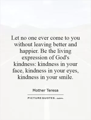 Let no one ever come to you without leaving better and happier. Be the living expression of God's kindness: kindness in your face, kindness in your eyes, kindness in your smile Picture Quote #1