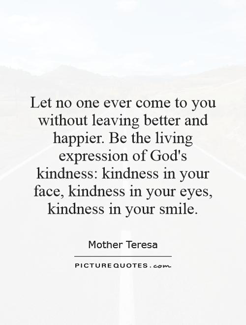 Let no one ever come to you without leaving better and happier. Be the living expression of God's kindness: kindness in your face, kindness in your eyes, kindness in your smile Picture Quote #1